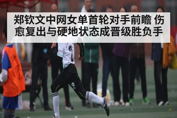 郑钦文中网女单首轮对手前瞻 伤愈复出与硬地状态成晋级胜负手