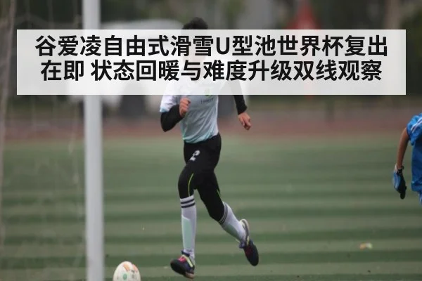 谷爱凌自由式滑雪U型池世界杯复出在即 状态回暖与难度升级双线观察