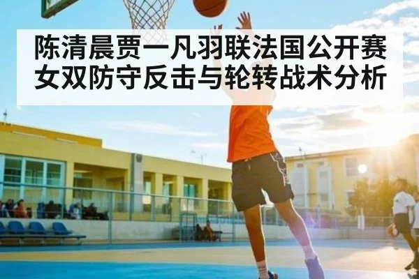 陈清晨贾一凡羽联法国公开赛女双防守反击与轮转战术分析